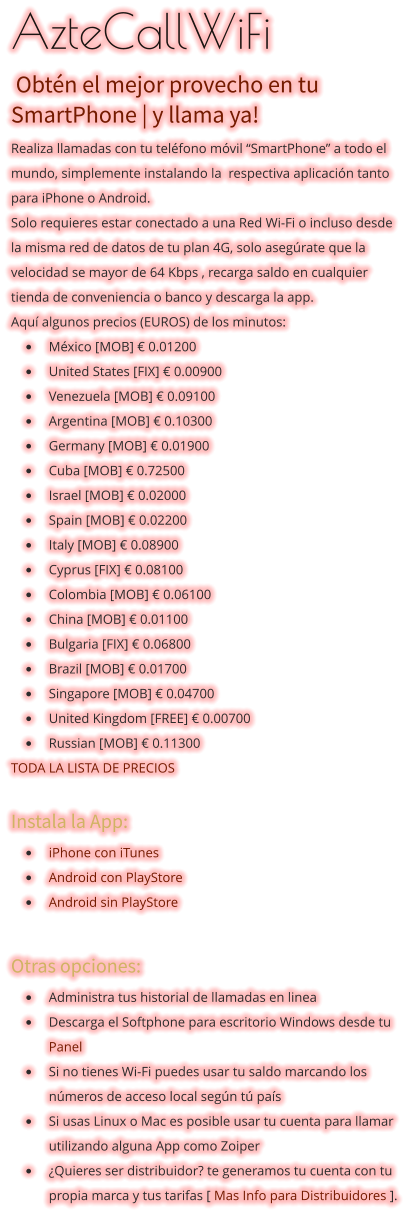 AzteCallWiFi  Obtén el mejor provecho en tu SmartPhone | y llama ya!  Realiza llamadas con tu teléfono móvil “SmartPhone” a todo el mundo, simplemente instalando la  respectiva aplicación tanto para iPhone o Android. Solo requieres estar conectado a una Red Wi-Fi o incluso desde la misma red de datos de tu plan 4G, solo asegúrate que la velocidad se mayor de 64 Kbps , recarga saldo en cualquier tienda de conveniencia o banco y descarga la app.  Aquí algunos precios (EUROS) de los minutos:  •	México [MOB] € 0.01200 •	United States [FIX] € 0.00900 •	Venezuela [MOB] € 0.09100 •	Argentina [MOB] € 0.10300 •	Germany [MOB] € 0.01900 •	Cuba [MOB] € 0.72500 •	Israel [MOB] € 0.02000 •	Spain [MOB] € 0.02200 •	Italy [MOB] € 0.08900 •	Cyprus [FIX] € 0.08100  •	Colombia [MOB] € 0.06100 •	China [MOB] € 0.01100 •	Bulgaria [FIX] € 0.06800 •	Brazil [MOB] € 0.01700 •	Singapore [MOB] € 0.04700 •	United Kingdom [FREE] € 0.00700 •	Russian [MOB] € 0.11300  TODA LA LISTA DE PRECIOS  Instala la App: •	iPhone con iTunes •	Android con PlayStore •	Android sin PlayStore  Otras opciones: •	Administra tus historial de llamadas en linea •	Descarga el Softphone para escritorio Windows desde tu Panel •	Si no tienes Wi-Fi puedes usar tu saldo marcando los números de acceso local según tú país •	Si usas Linux o Mac es posible usar tu cuenta para llamar utilizando alguna App como Zoiper •	¿Quieres ser distribuidor? te generamos tu cuenta con tu propia marca y tus tarifas [ Mas Info para Distribuidores ].